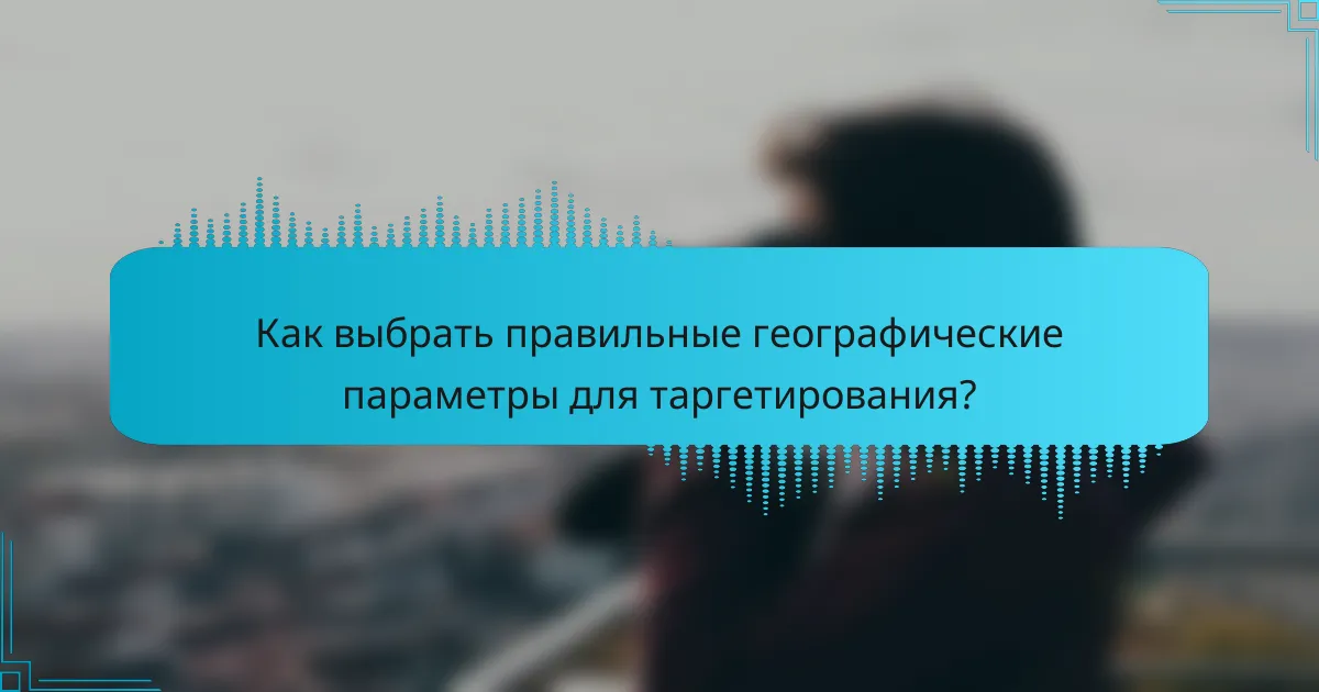 Как выбрать правильные географические параметры для таргетирования?