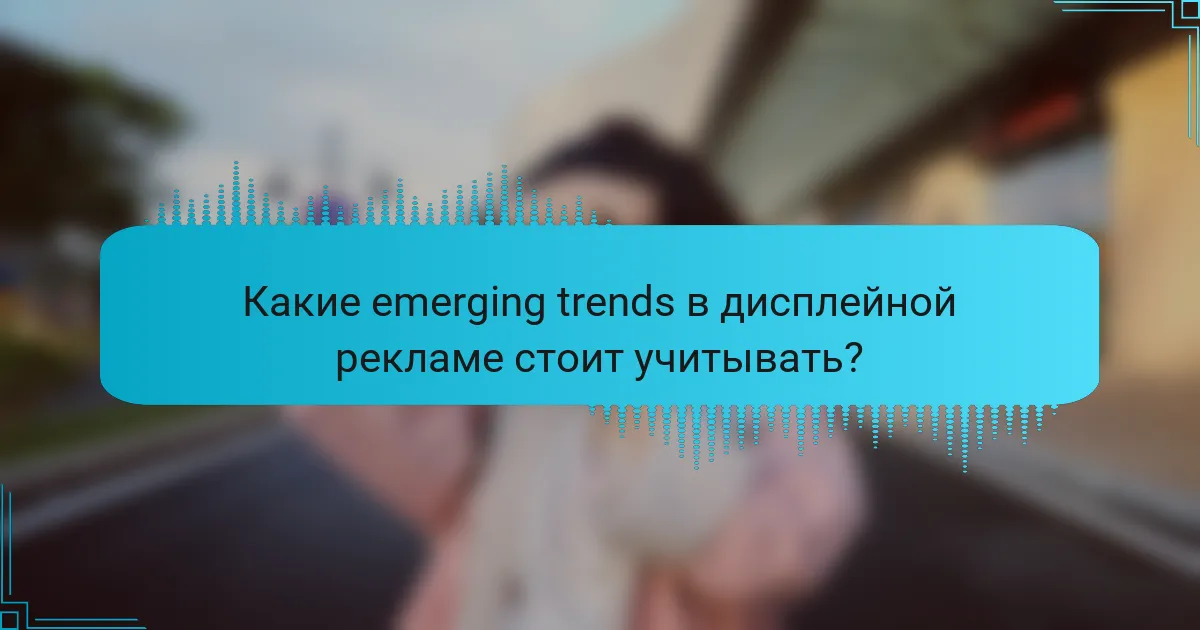 Какие emerging trends в дисплейной рекламе стоит учитывать?