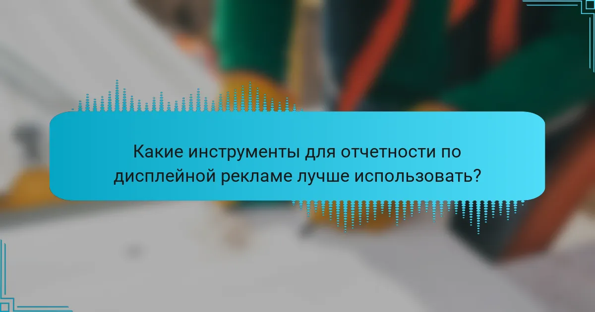 Какие инструменты для отчетности по дисплейной рекламе лучше использовать?