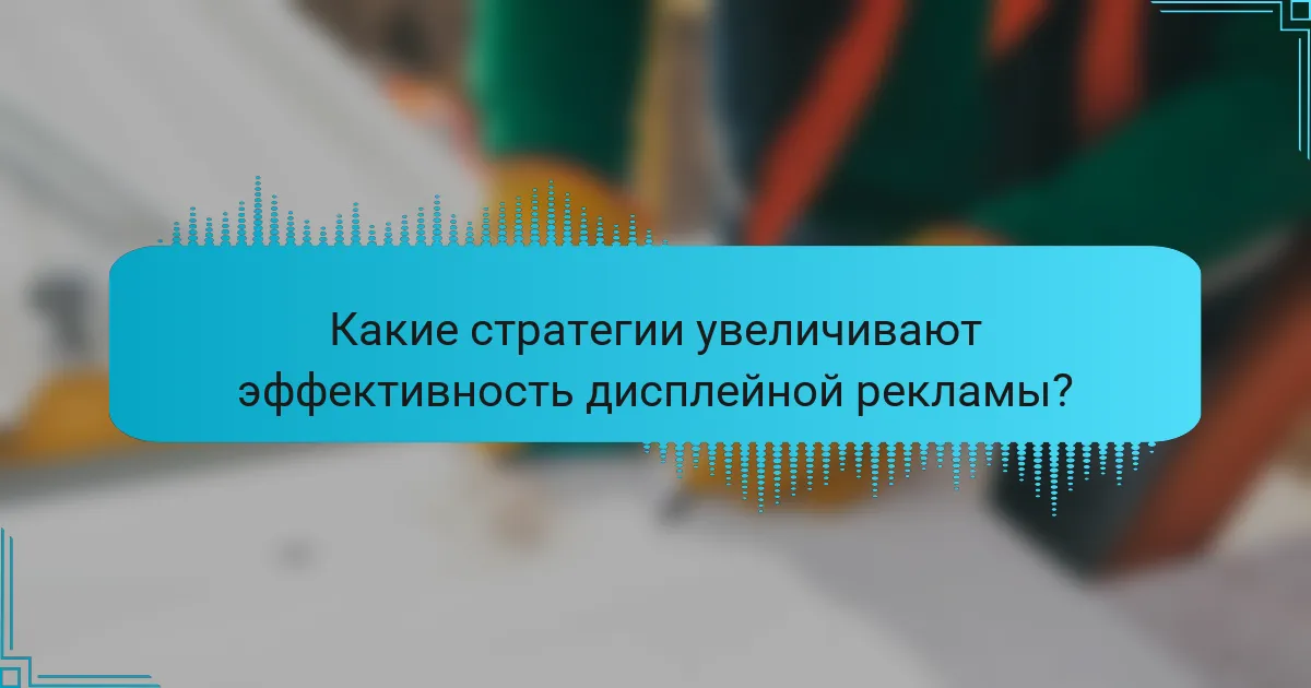 Какие стратегии увеличивают эффективность дисплейной рекламы?