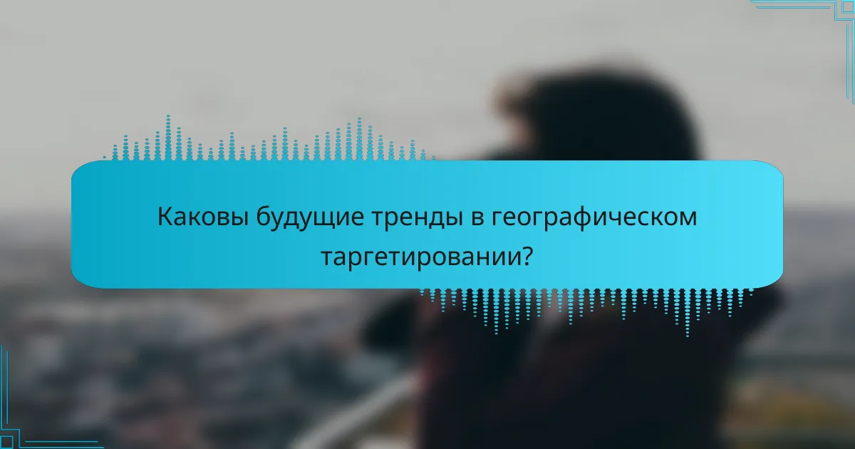 Каковы будущие тренды в географическом таргетировании?