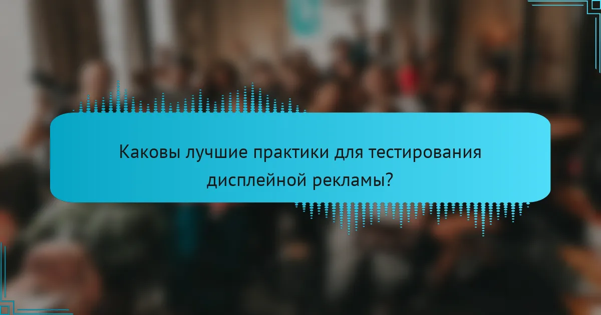 Каковы лучшие практики для тестирования дисплейной рекламы?
