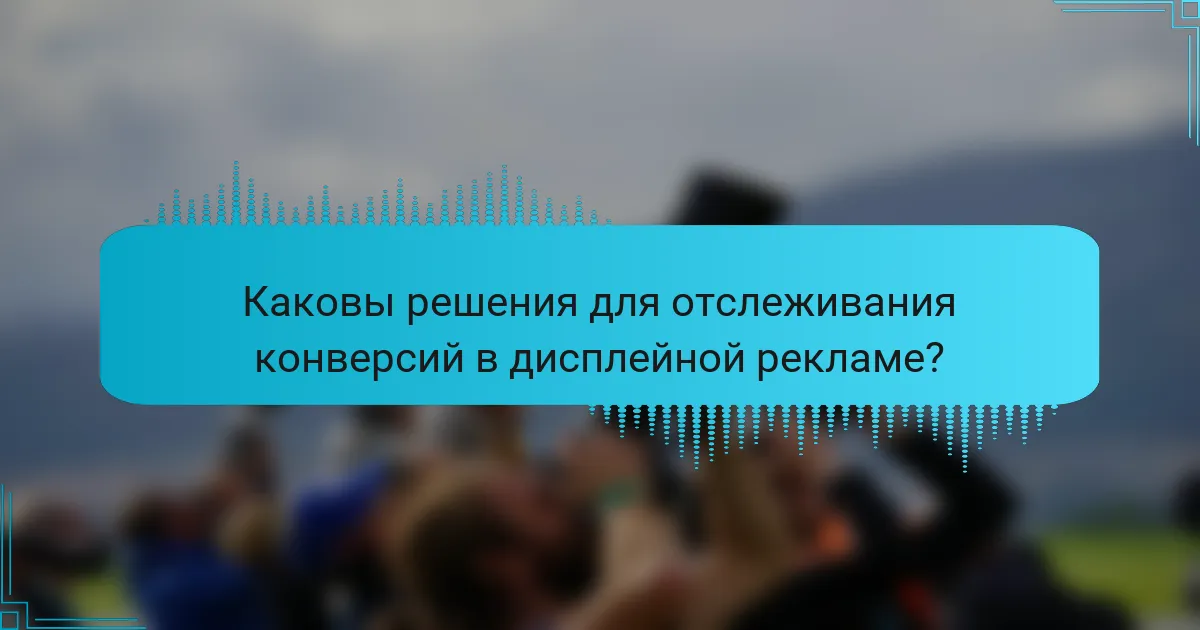 Каковы решения для отслеживания конверсий в дисплейной рекламе?